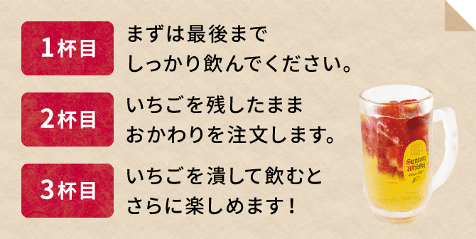 1杯目 まずは最後までしっかり飲んでください。2杯目 いちごを残したままおかわりを注文します。3杯目 いちごを潰して飲むとさらに楽しめます！